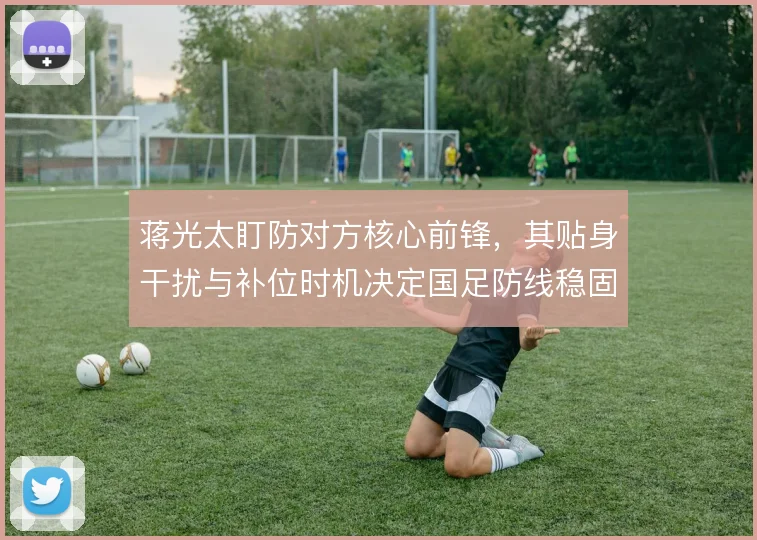 蒋光太盯防对方核心前锋,其贴身干扰与补位时机决定国足防线稳固度
