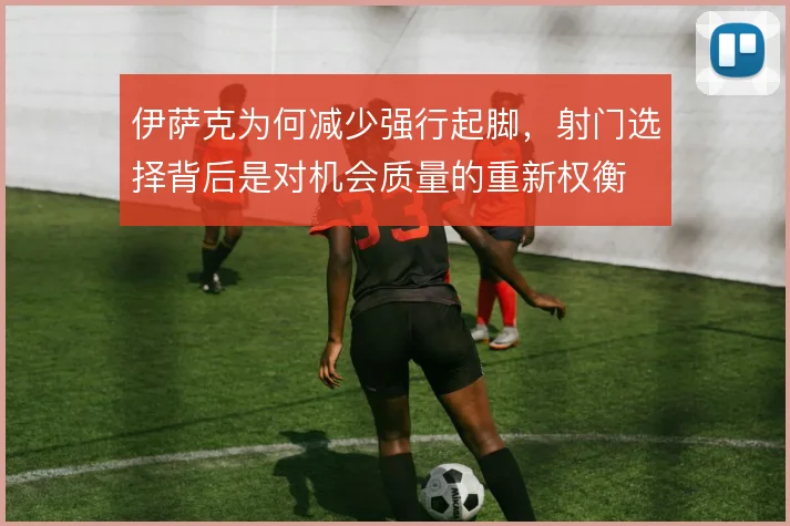 伊萨克为何减少强行起脚,射门选择背后是对机会质量的重新权衡