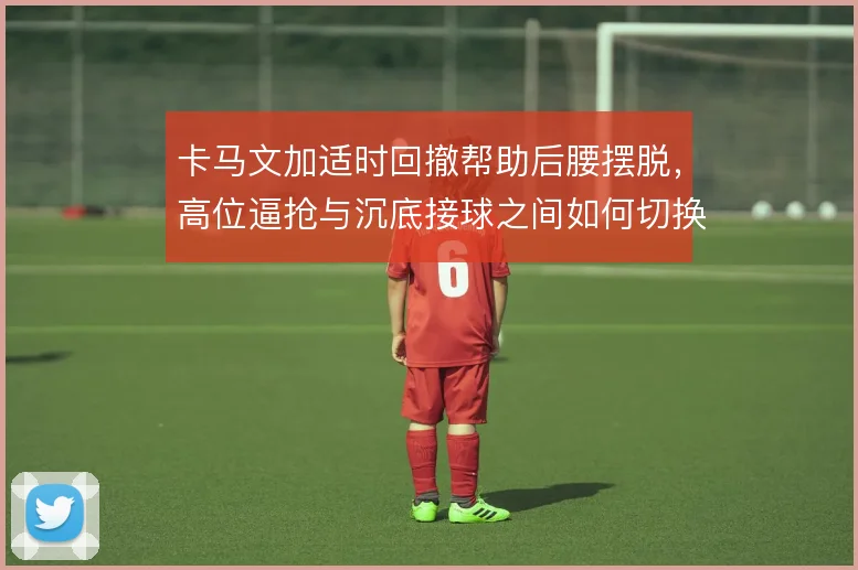 卡马文加适时回撤帮助后腰摆脱,高位逼抢与沉底接球之间如何切换
