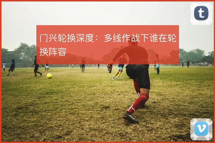 门兴轮换深度：多线作战下谁在轮换阵容