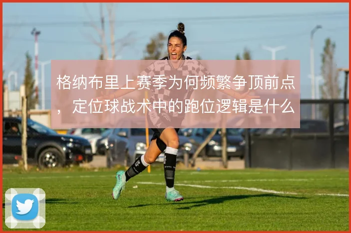 格纳布里上赛季为何频繁争顶前点，定位球战术中的跑位逻辑是什么