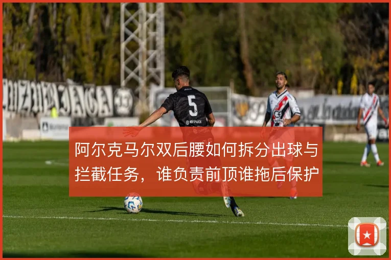 阿尔克马尔双后腰如何拆分出球与拦截任务,谁负责前顶谁拖后保护防线