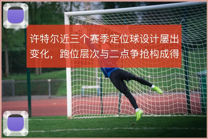 许特尔近三个赛季定位球设计屡出变化，跑位层次与二点争抢构成得分来源