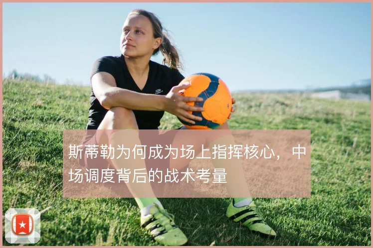 斯蒂勒为何成为场上指挥核心,中场调度背后的战术考量