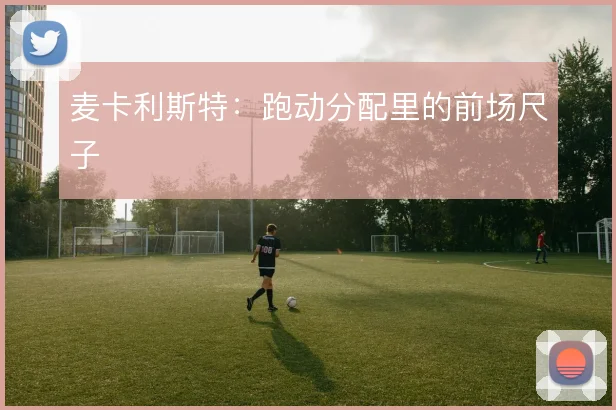 麦卡利斯特:跑动分配里的前场尺子