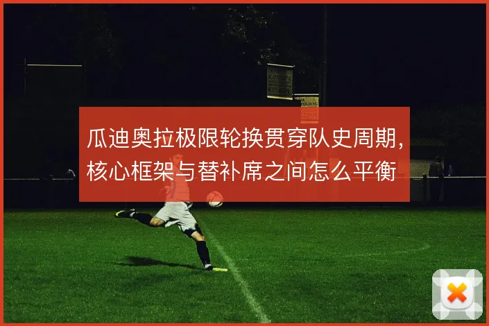 瓜迪奥拉极限轮换贯穿队史周期,核心框架与替补席之间怎么平衡