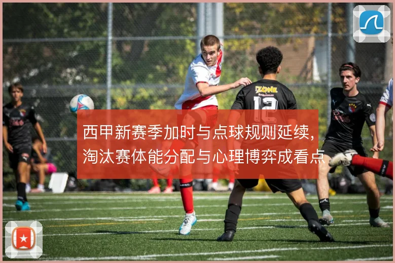 西甲新赛季加时与点球规则延续，淘汰赛体能分配与心理博弈成看点