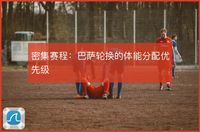 密集赛程：巴萨轮换的体能分配优先级