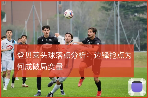 登贝莱头球落点分析:边锋抢点为何成破局变量