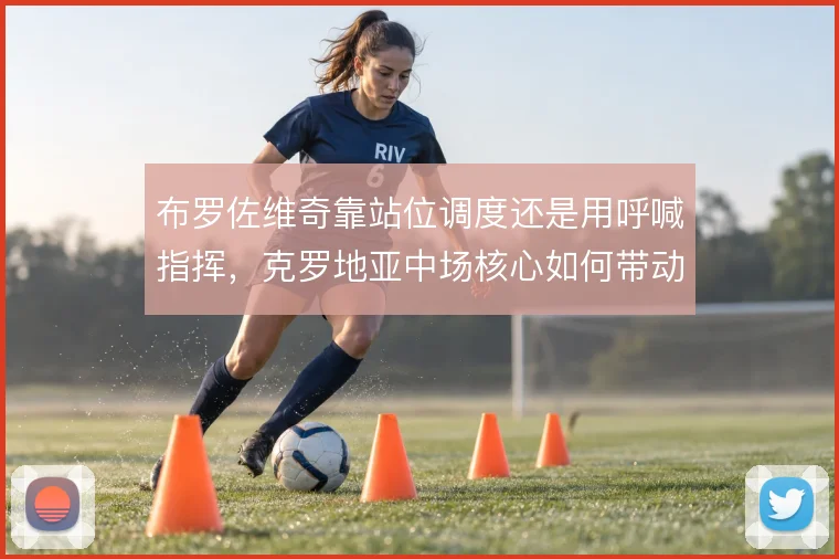 布罗佐维奇靠站位调度还是用呼喊指挥，克罗地亚中场核心如何带动防线