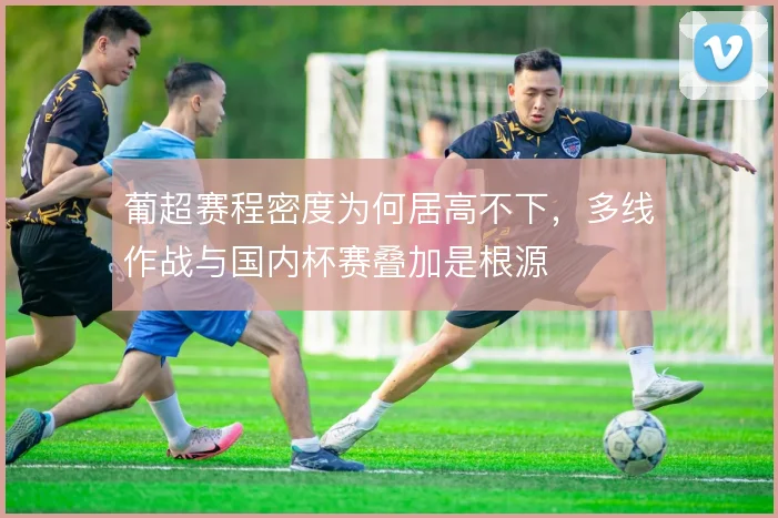 葡超赛程密度为何居高不下,多线作战与国内杯赛叠加是根源