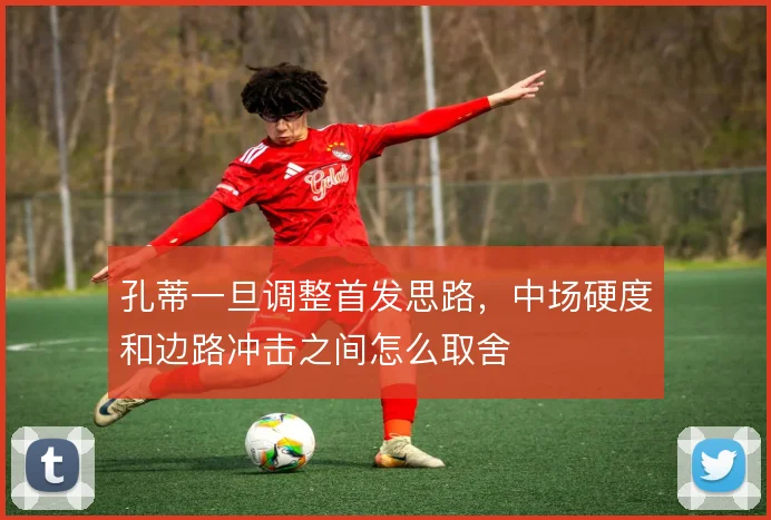 孔蒂一旦调整首发思路,中场硬度和边路冲击之间怎么取舍