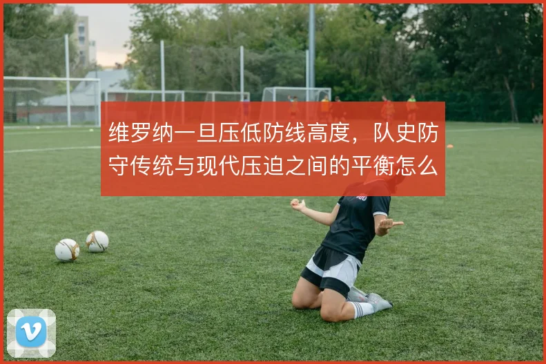 维罗纳一旦压低防线高度,队史防守传统与现代压迫之间的平衡怎么找