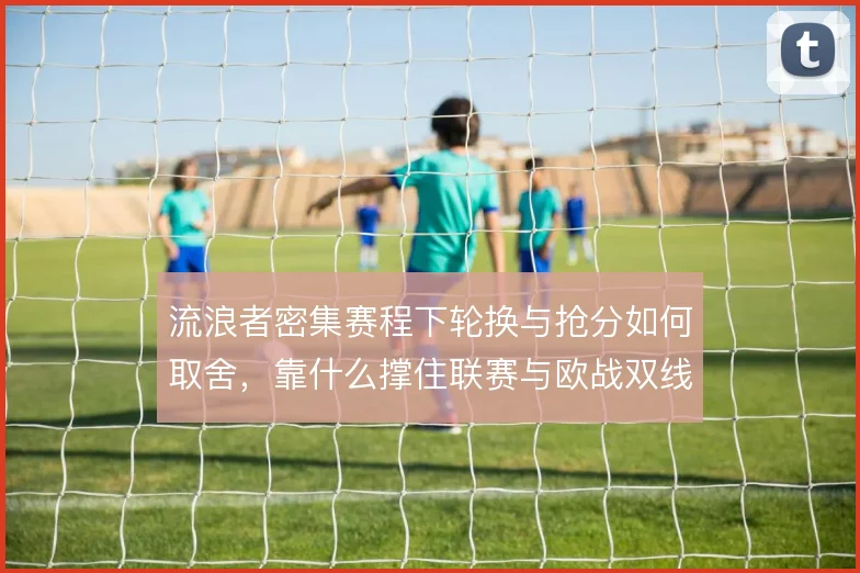 流浪者密集赛程下轮换与抢分如何取舍,靠什么撑住联赛与欧战双线