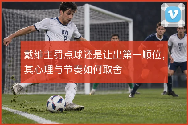 戴维主罚点球还是让出第一顺位,其心理与节奏如何取舍